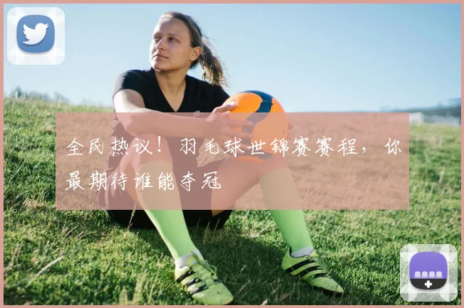 全民热议！羽毛球世锦赛赛程，你最期待谁能夺冠