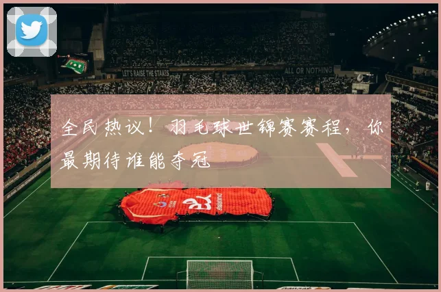 全民热议！羽毛球世锦赛赛程，你最期待谁能夺冠